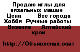 Продаю иглы для вязальных машин › Цена ­ 15 - Все города Хобби. Ручные работы » Вязание   . Алтайский край